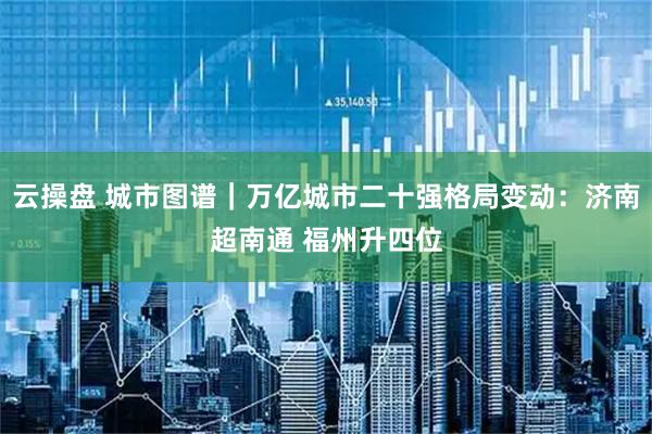 云操盘 城市图谱｜万亿城市二十强格局变动：济南超南通 福州升四位