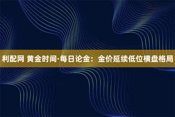 利配网 黄金时间·每日论金:金价延续低位横盘格局