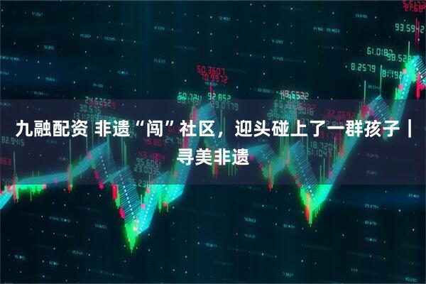 九融配资 非遗“闯”社区,迎头碰上了一群孩子|寻美非遗