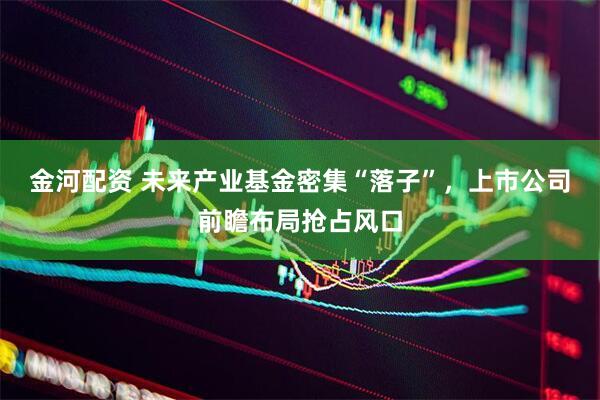 金河配资 未来产业基金密集“落子”,上市公司前瞻布局抢占风口