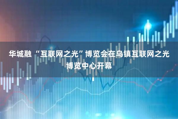 华城融 “互联网之光”博览会在乌镇互联网之光博览中心开幕