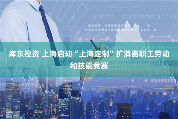 库东投资 上海启动“上海定制”扩消费职工劳动和技能竞赛